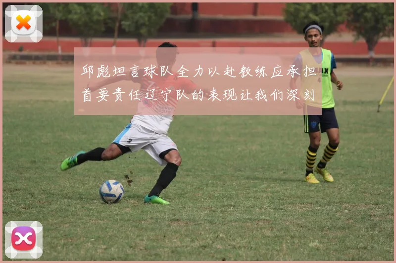 邱彪坦言球队全力以赴教练应承担首要责任辽宁队的表现让我们深刻反思