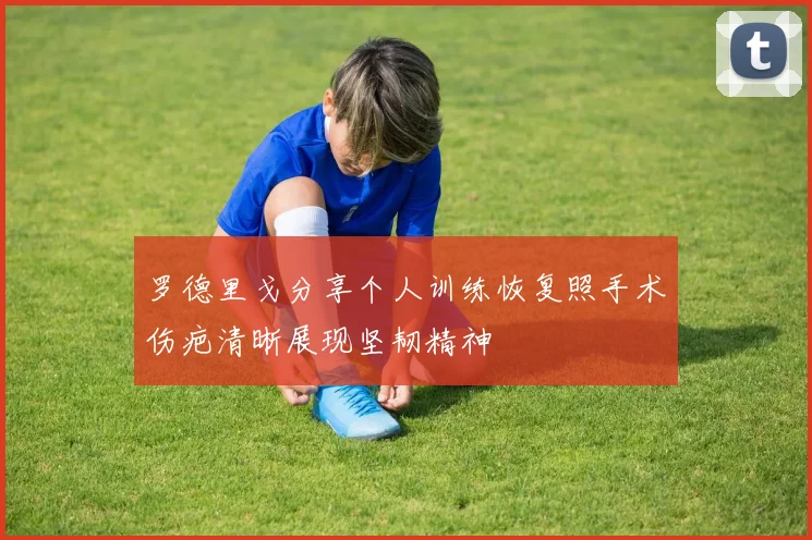 罗德里戈分享个人训练恢复照手术伤疤清晰展现坚韧精神
