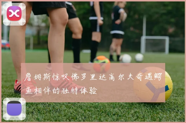 詹姆斯惊叹佛罗里达高尔夫奇遇鳄鱼相伴的独特体验