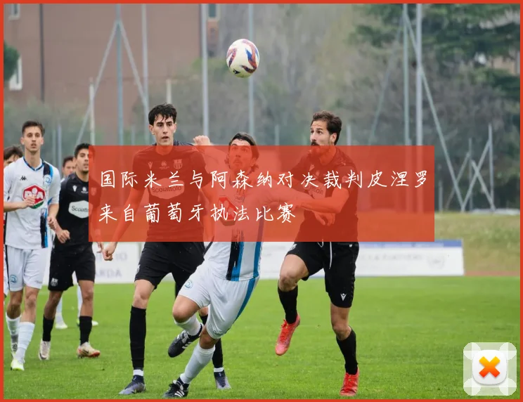 国际米兰与阿森纳对决裁判皮涅罗来自葡萄牙执法比赛