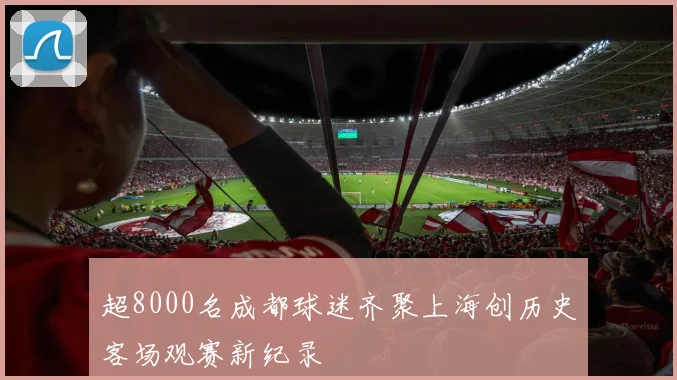 超8000名成都球迷齐聚上海创历史客场观赛新纪录
