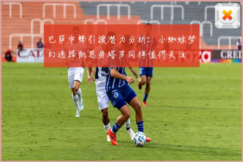 巴萨中锋引援潜力分析：小蜘蛛梦幻选择凯恩劳塔罗同样值得关注