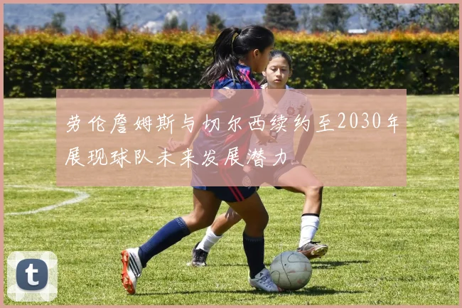 劳伦詹姆斯与切尔西续约至2030年展现球队未来发展潜力