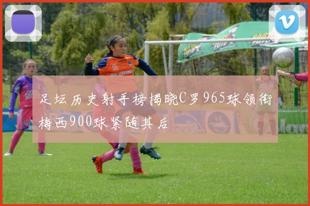 足坛历史射手榜揭晓C罗965球领衔梅西900球紧随其后