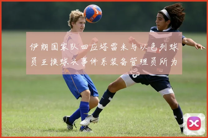 伊朗国家队回应塔雷米与以色列球员互换球衣事件系装备管理员所为