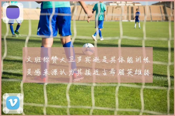 文班称赞大卫罗宾逊是其体能训练灵感来源认为其接近古希腊英雄赫拉克勒斯