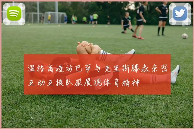 温格高造访巴萨与克里斯滕森亲密互动互换队服展现体育精神