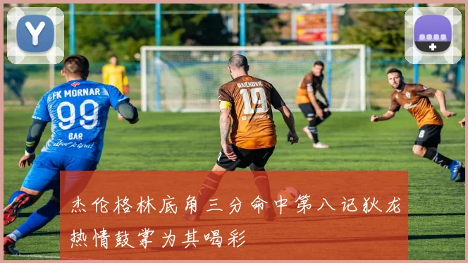 杰伦格林底角三分命中第八记狄龙热情鼓掌为其喝彩