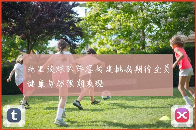 老里谈球队阵容构建挑战期待全员健康与超预期表现