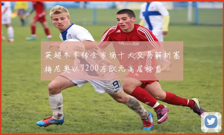 英超冬季转会市场十大交易解析塞梅尼奥以7200万欧元高居榜首