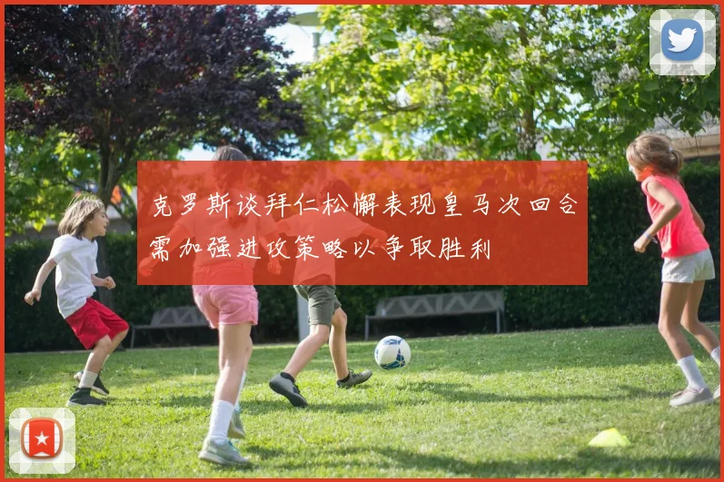 克罗斯谈拜仁松懈表现皇马次回合需加强进攻策略以争取胜利