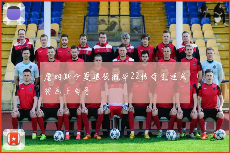 詹姆斯今夏退役概率22传奇生涯或将画上句号