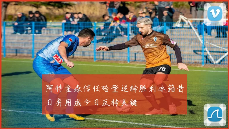 阿特金森信任哈登逆转胜利冰箱昔日弃用成今日反转关键