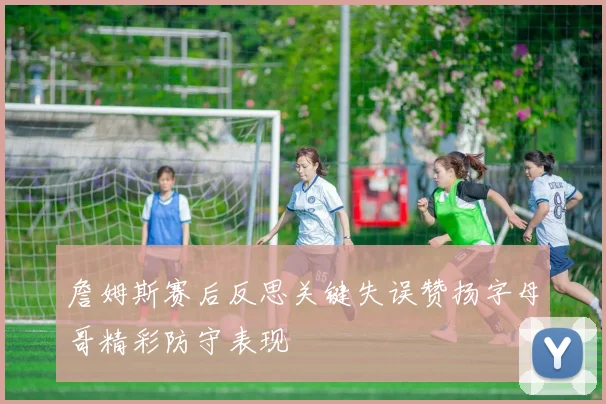 詹姆斯赛后反思关键失误赞扬字母哥精彩防守表现