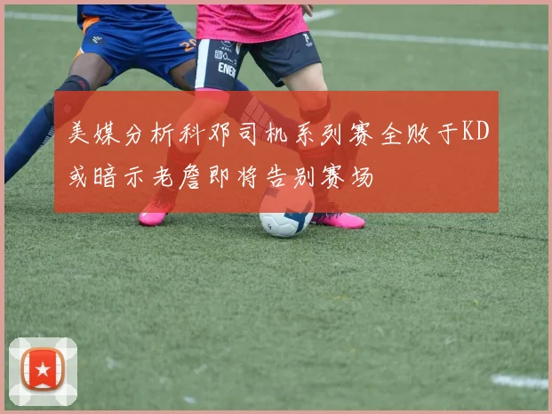 美媒分析科邓司机系列赛全败于KD或暗示老詹即将告别赛场