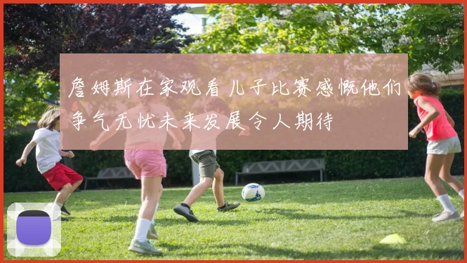 詹姆斯在家观看儿子比赛感慨他们争气无忧未来发展令人期待