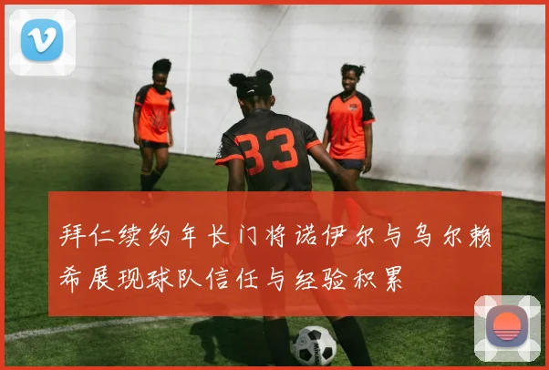 拜仁续约年长门将诺伊尔与乌尔赖希展现球队信任与经验积累