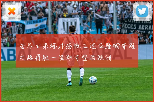苦尽甘来塔帅感慨三连亚磨砺夺冠之路再胜一场即可登顶欧洲