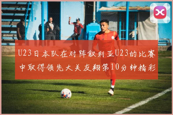 U23日本队在对阵叙利亚U23的比赛中取得领先大关友翔第10分钟精彩进球