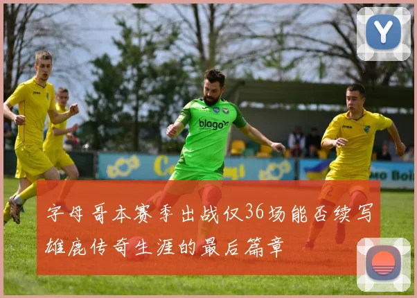 字母哥本赛季出战仅36场能否续写雄鹿传奇生涯的最后篇章