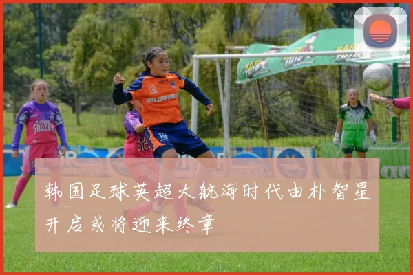 韩国足球英超大航海时代由朴智星开启或将迎来终章