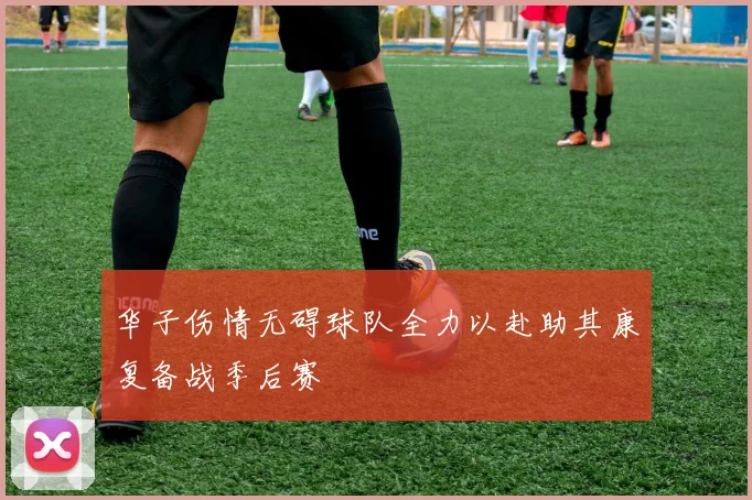 华子伤情无碍球队全力以赴助其康复备战季后赛
