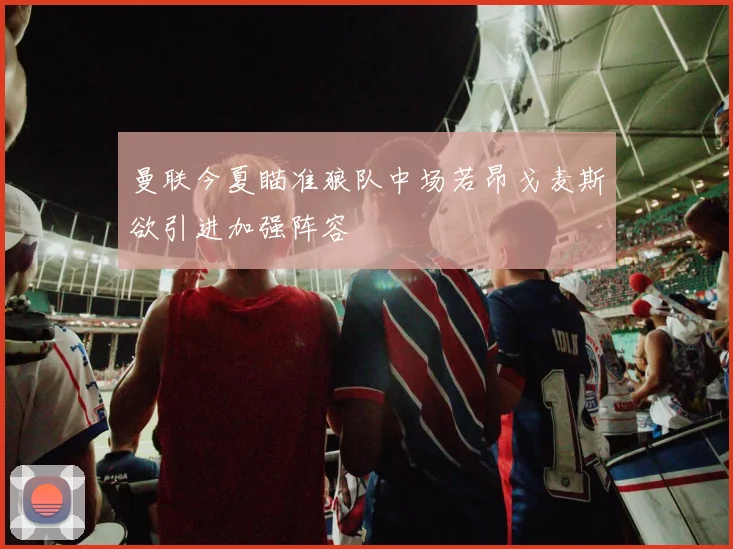 曼联今夏瞄准狼队中场若昂戈麦斯欲引进加强阵容