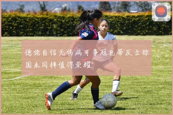 德佬自信无伤病可争冠孔蒂反击称国米同样值得荣耀