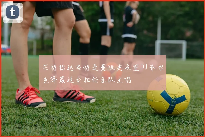 芒特称达洛特是曼联更衣室DJ齐尔克泽最适合担任乐队主唱