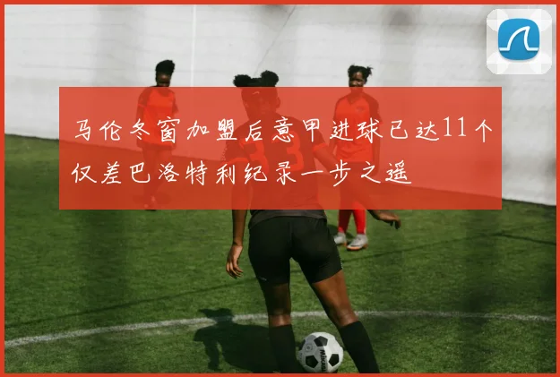 马伦冬窗加盟后意甲进球已达11个仅差巴洛特利纪录一步之遥