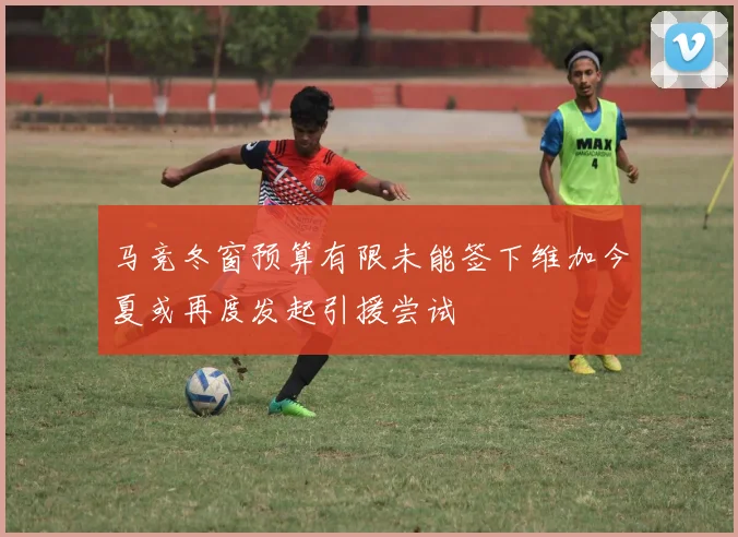 马竞冬窗预算有限未能签下维加今夏或再度发起引援尝试