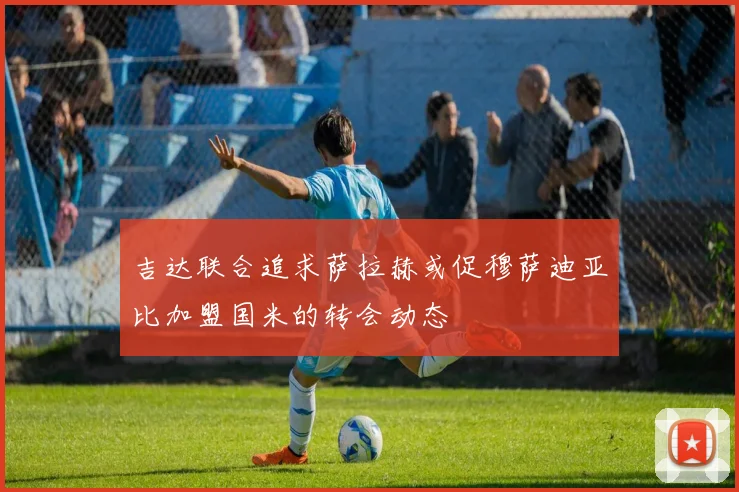 吉达联合追求萨拉赫或促穆萨迪亚比加盟国米的转会动态